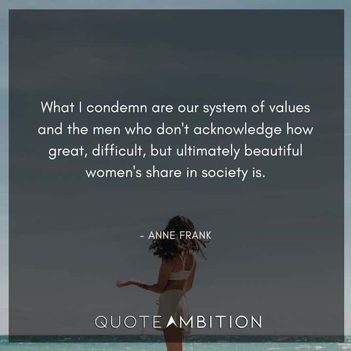 Anne Frank Quote - What I condemn are our system of values and the men who don't acknowledge how great, difficult, but ultimately beautiful women's share in society is.