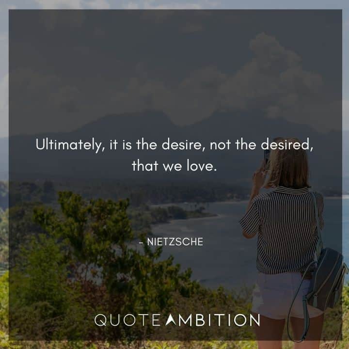 Friedrich Nietzsche Quote - Ultimately, it is the desire, not the desired, that we love.