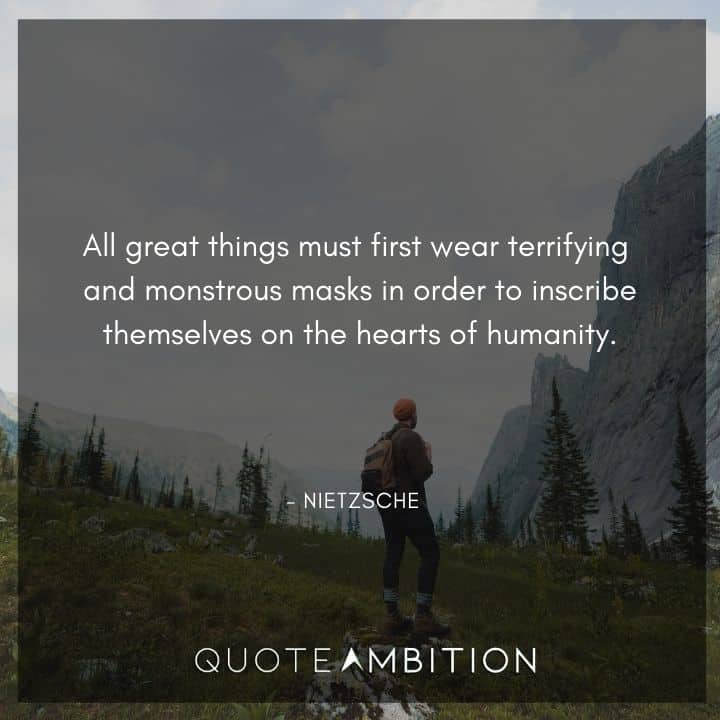 Friedrich Nietzsche Quote - All great things must first wear terrifying and monstrous masks in order to inscribe themselves on the hearts of humanity.