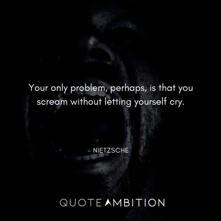 Friedrich Nietzsche Quote - Your only problem, perhaps, is that you scream without letting yourself cry.