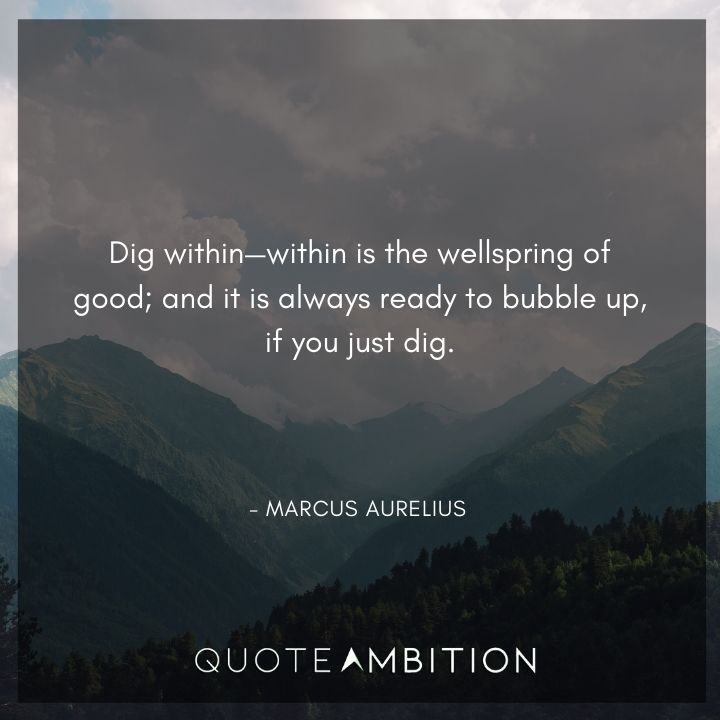 Marcus Aurelius Quote - Dig within, within is the wellspring of good; and it is always ready to bubble up, if you just dig.