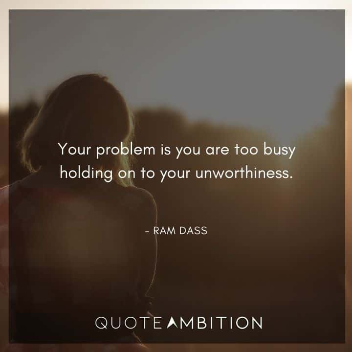 Ram Dass Quote - Your problem is you are too busy holding on to your unworthiness.