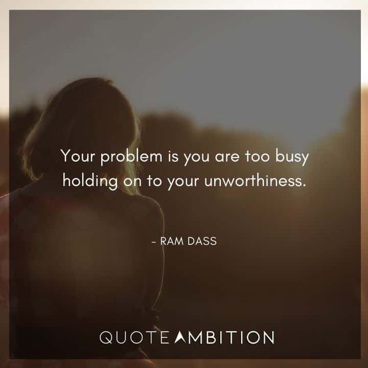 Ram Dass Quote - Your problem is you are too busy holding on to your unworthiness.