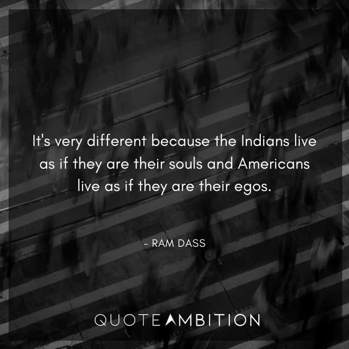 Ram Dass Quote - It's very different because the Indians live as if they are their souls and Americans live as if they are their egos.