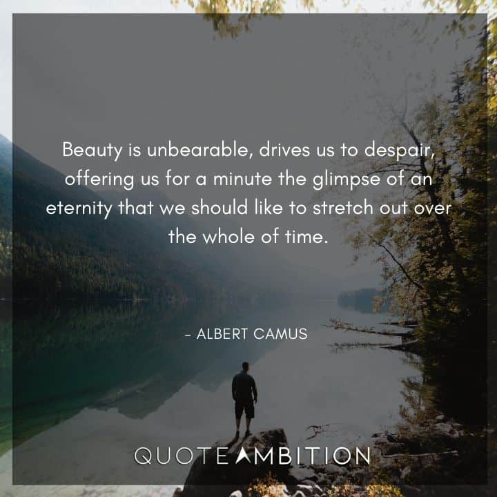 Albert Camus Quote - Beauty is unbearable, drives us to despair, offering us for a minute the glimpse of an eternity that we should like to stretch out over the whole of time.