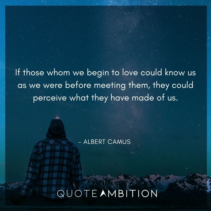 Albert Camus Quote - If those whom we begin to love could know us as we were before meeting them, they could perceive what they have made of us.