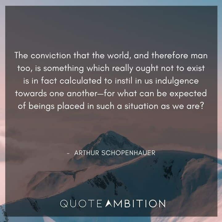 Arthur Schopenhauer Quote - The conviction that the world, and therefore man too, is something which really ought not to exist is in fact calculated to instil in us indulgence towards one another.