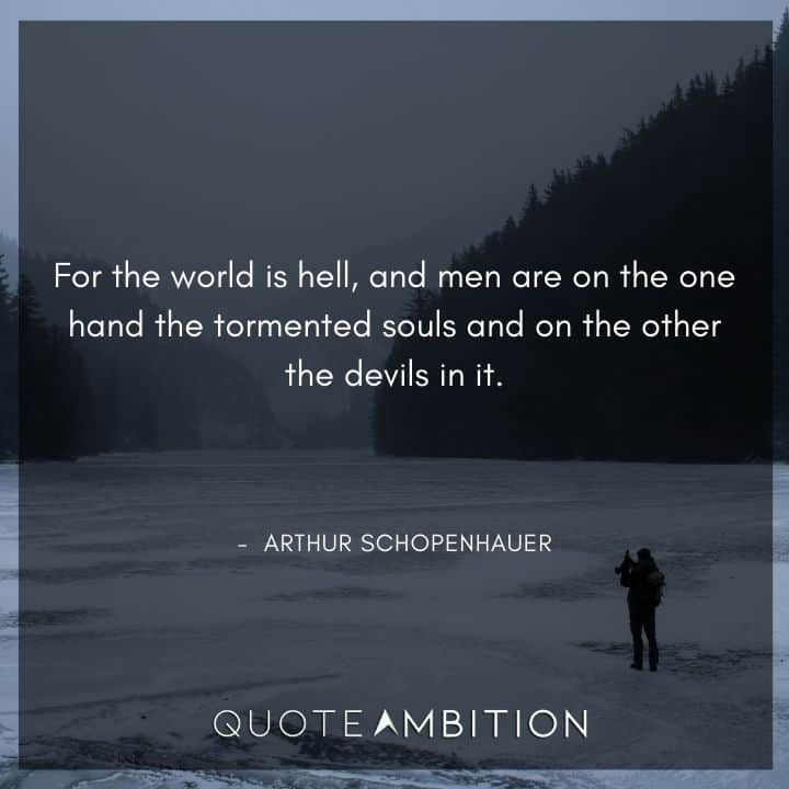 Arthur Schopenhauer Quote - For the world is hell, and men are on the one hand the tormented souls and on the other the devils in it.