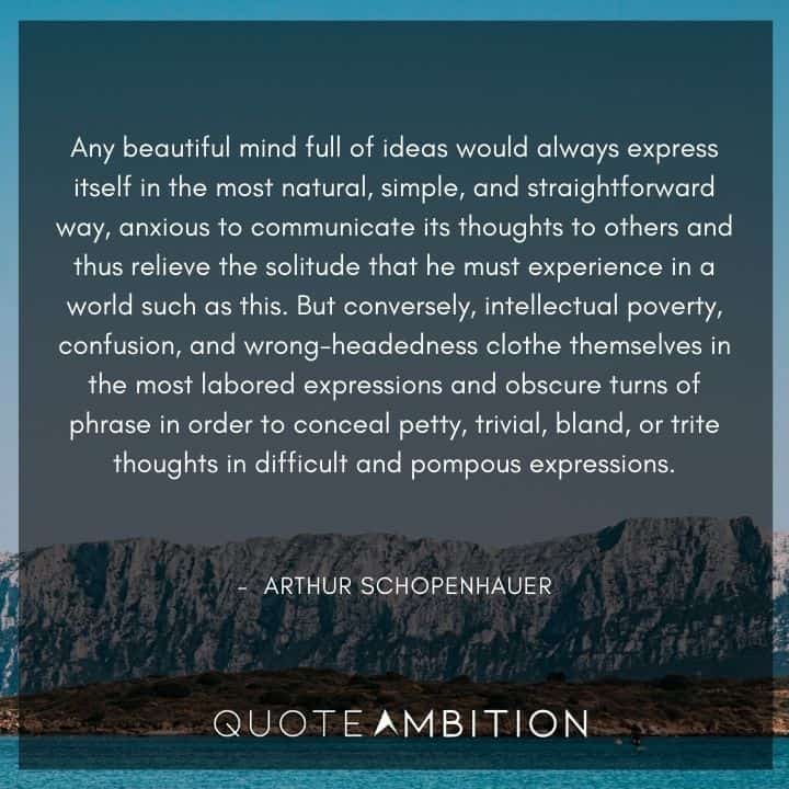 Arthur Schopenhauer Quote - Any beautiful mind full of ideas would always express itself in the most natural, simple, and straightforward way, anxious to communicate its thoughts to others and thus relieve the solitude that he must experience in a world such as this.