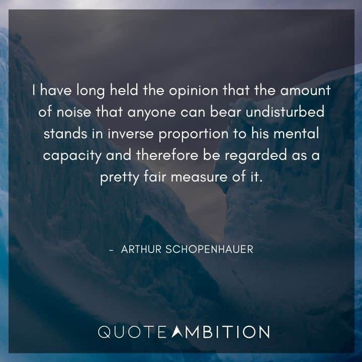 Arthur Schopenhauer Quote - I have long held the opinion that the amount of noise that anyone can bear undisturbed stands in inverse proportion to his mental capacity and therefore be regarded as a pretty fair measure of it.
