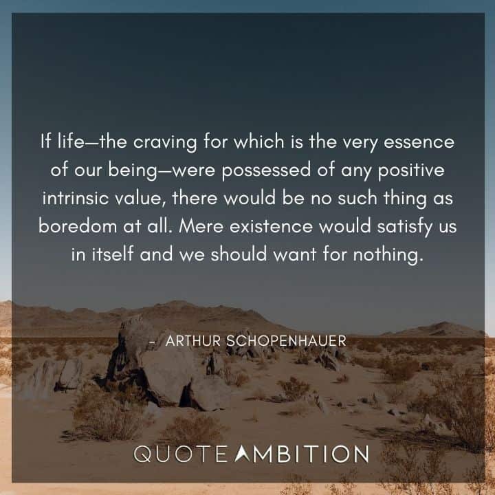 Arthur Schopenhauer Quote - If life - the craving for which is the very essence of our being - were possessed of any positive intrinsic value, there would be no such thing as boredom at all.