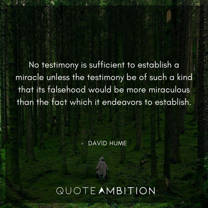 David Hume Quote - No testimony is sufficient to establish a miracle unless the testimony be of such a kind that its falsehood would be more miraculous than the fact which it endeavors to establish.