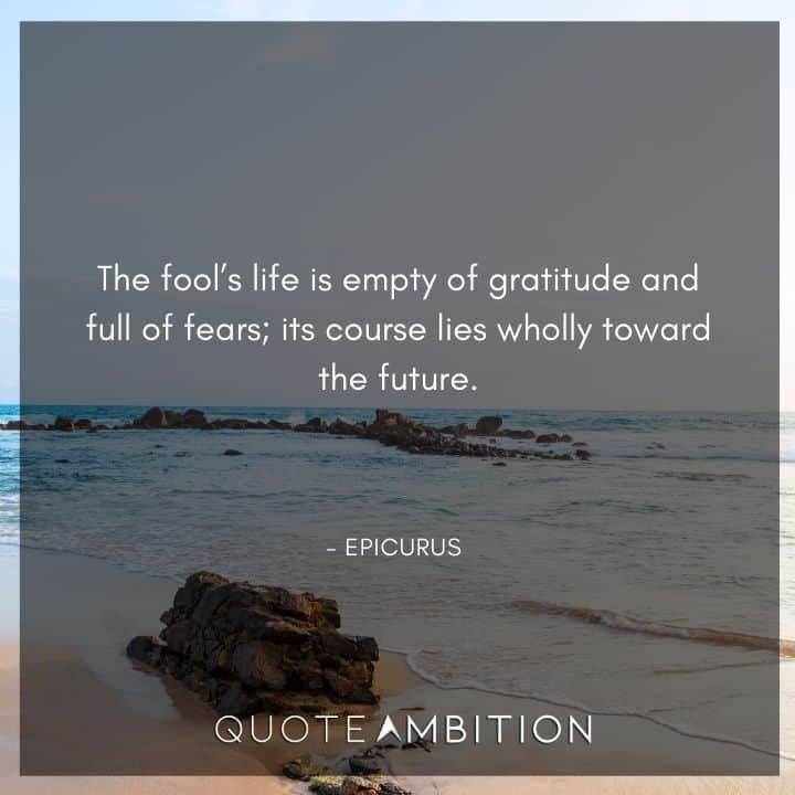 Epicurus Quote - The fool's life is empty of gratitude and full of fears; its course lies wholly toward the future. that can be given to it in nature and brought under its concepts.