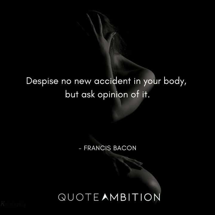 Francis Bacon Quote - Despise no new accident in your body, but ask opinion of it.