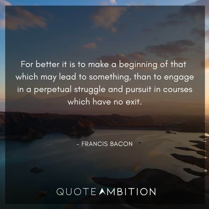 Francis Bacon Quote - or better it is to make a beginning of that which may lead to something, than to engage in a perpetual struggle and pursuit in courses which have no exit.