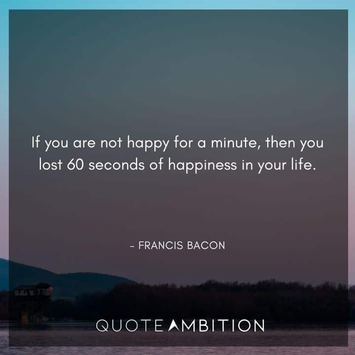 Francis Bacon Quote - If you are not happy for a minute, then you lost 60 seconds of happiness in your life.