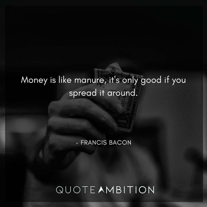 Francis Bacon Quote - Money is like manure, it's only good if you spread it around.