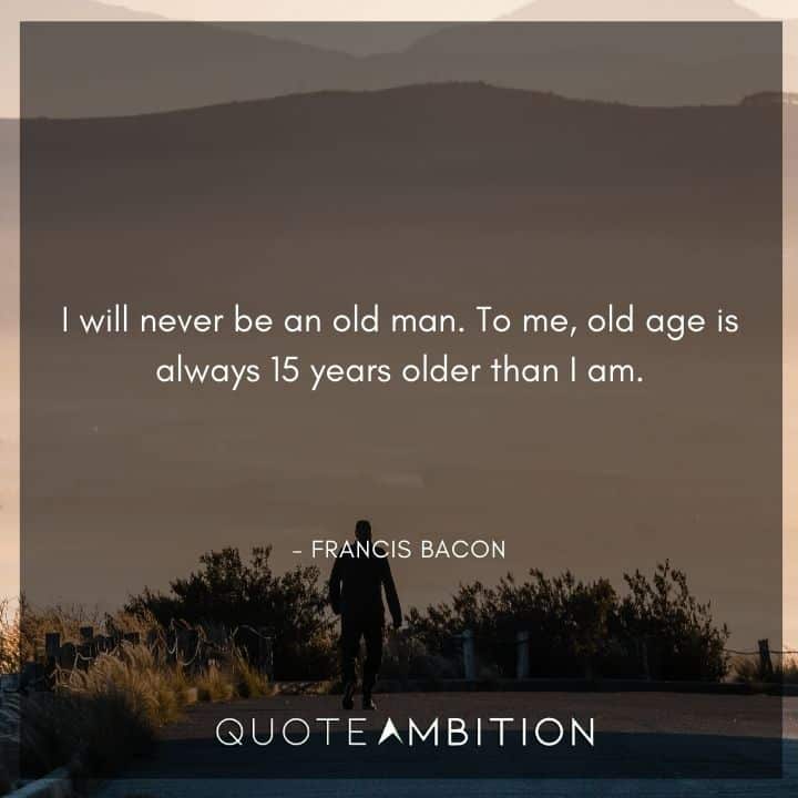 Francis Bacon Quote - I will never be an old man. To me, old age is always 15 years older than I am.