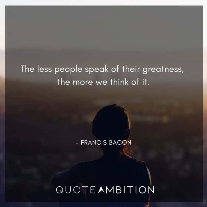 Francis Bacon Quote - The less people speak of their greatness, the more we think of it.