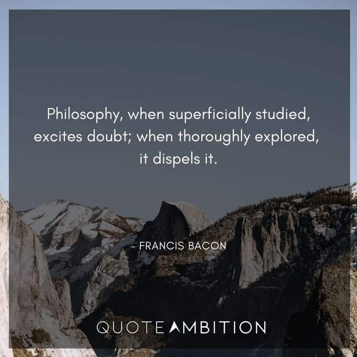 Francis Bacon Quote - Philosophy, when superficially studied, excites doubt; when thoroughly explored, it dispels it.
