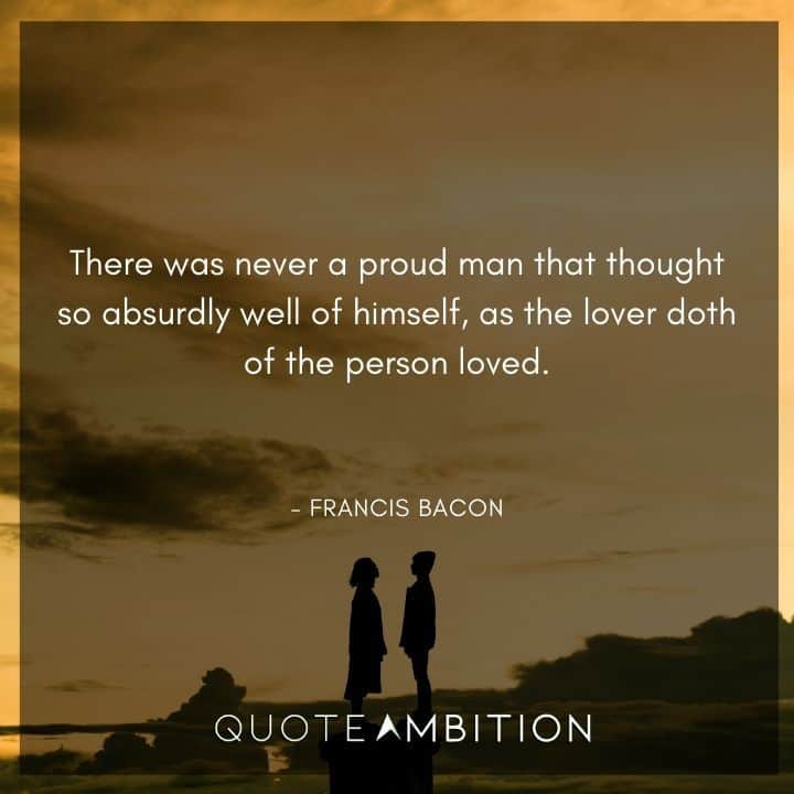 Francis Bacon Quote - There was never a proud man that thought so absurdly well of himself, as the lover doth of the person loved.