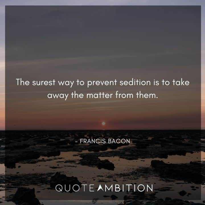 Francis Bacon Quote - The surest way to prevent sedition is to take away the matter from them.