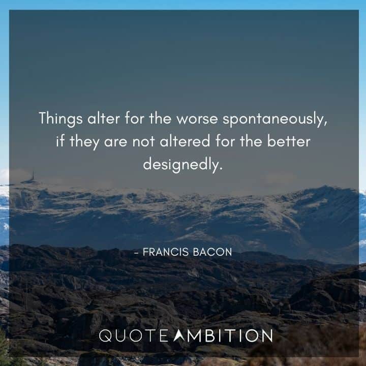 Francis Bacon Quote - Things alter for the worse spontaneously, if they are not altered for the better designedly.