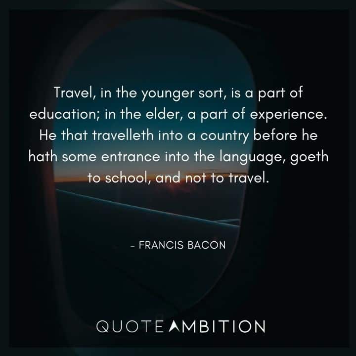 Francis Bacon Quote - Travel, in the younger sort, is a part of education; in the elder, a part of experience.