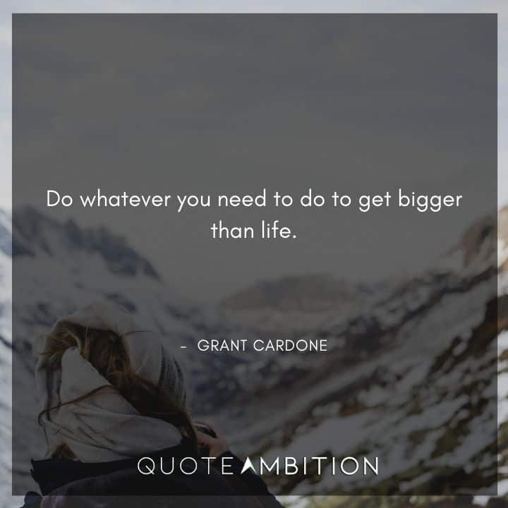 Grant Cardone Quotes - Do whatever you need to do to get bigger than life.