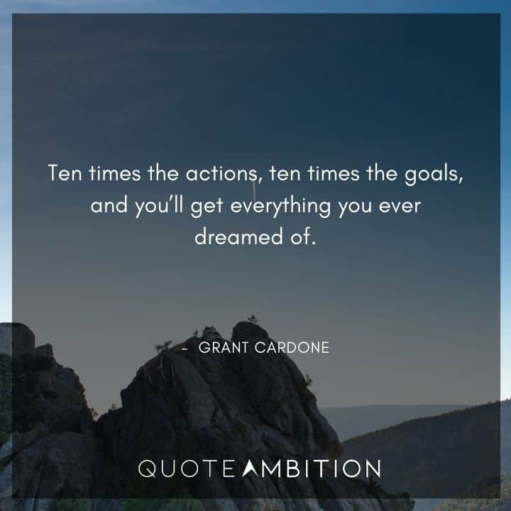 Grant Cardone Quotes - Ten times the actions, ten times the goals, and you'll get everything you ever dreamed of.