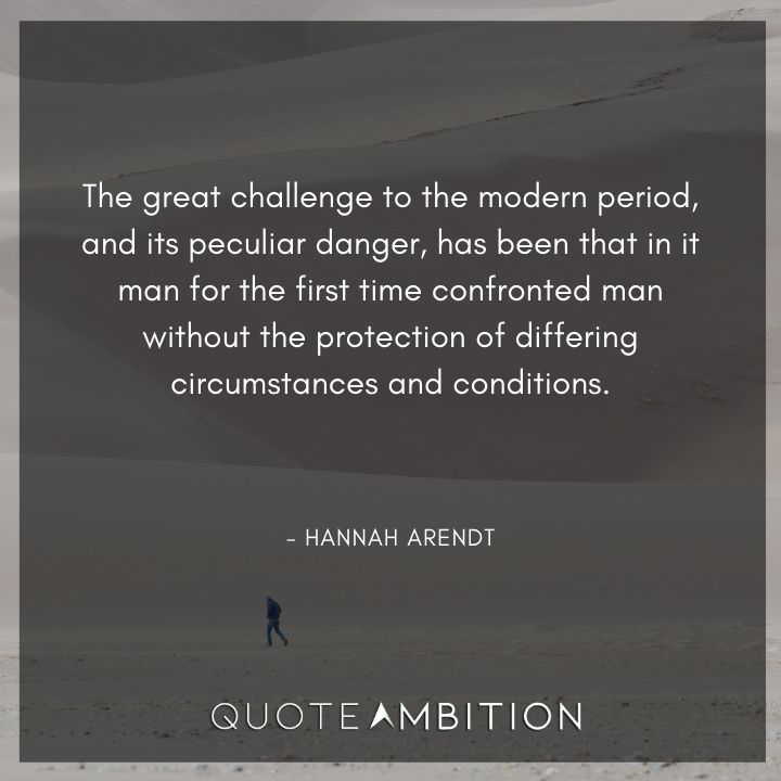 Hannah Arendt Quote - The great challenge to the modern period, and its peculiar danger, has been that in it man for the first time confronted man without the protection of differing circumstances and conditions.