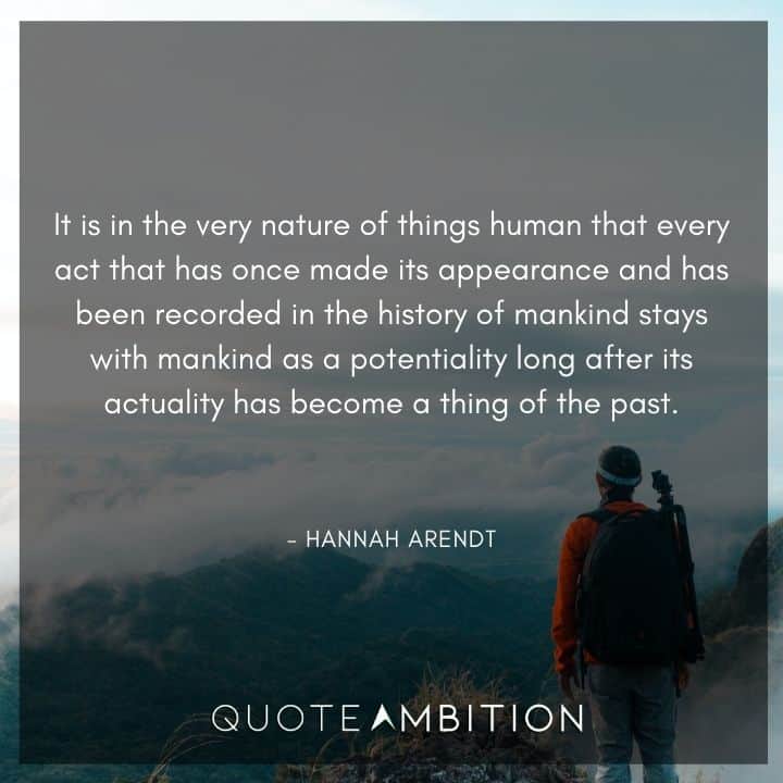 Hannah Arendt Quote - It is in the very nature of things human that every act that has once made its appearance and has been recorded in the history of mankind stays with mankind.