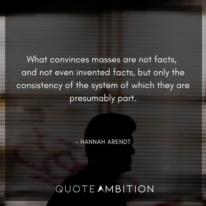 Hannah Arendt Quote - What convinces masses are not facts, and not even invented facts, but only the consistency of the system of which they are presumably part.