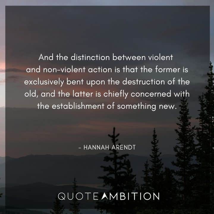 Hannah Arendt Quote - And the distinction between violent and non-violent action is that the former is exclusively bent upon the destruction of the old, and the latter is chiefly concerned with the establishment of something new.