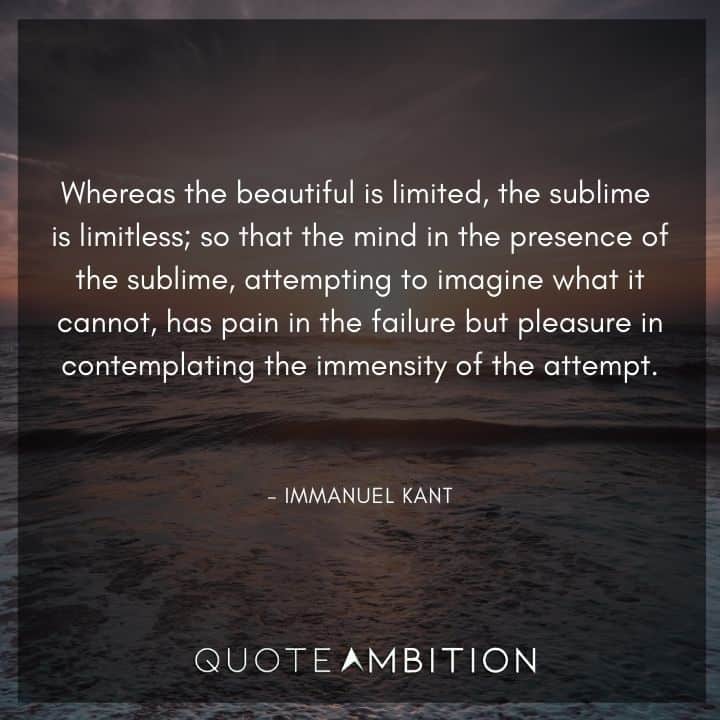 Immanuel Kant Quote - Whereas the beautiful is limited, the sublime is limitless; so that the mind in the presence of the sublime, attempting to imagine what it cannot, has pain in the failure but pleasure in contemplating the immensity of the attempt.