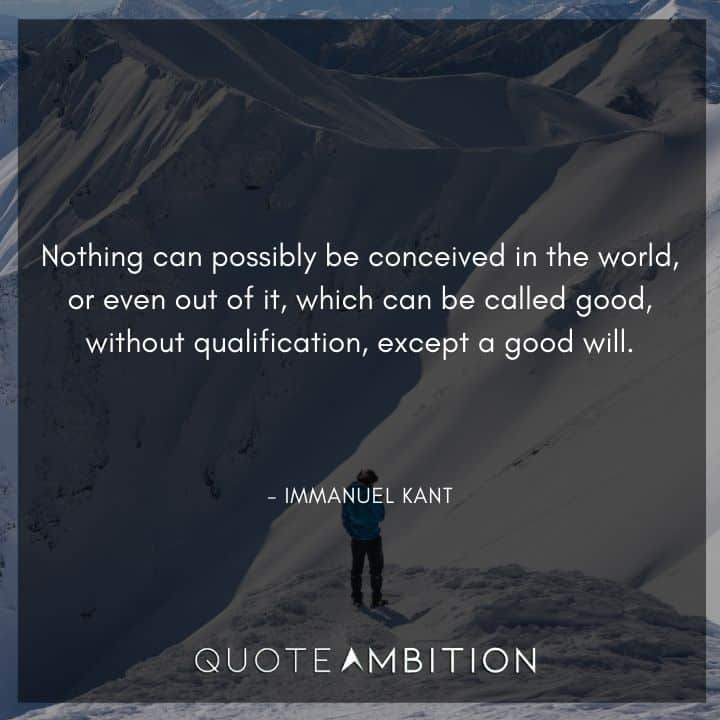 Immanuel Kant Quote - othing can possibly be conceived in the world, or even out of it, which can be called good, without qualification, except a good will.