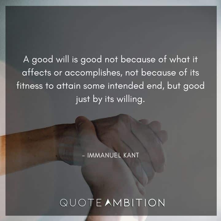 Immanuel Kant Quote - A good will is good not because of what it affects or accomplishes, not because of its fitness to attain some intended end, but good just by its willing.
