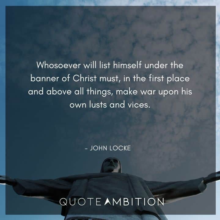 John Locke Quote - Whosoever will list himself under the banner of Christ must, in the first place and above all things, make war upon his own lusts and vices.