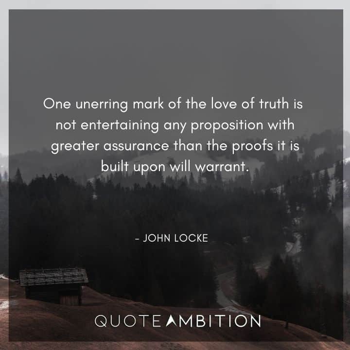 John Locke Quote - One unerring mark of the love of truth is not entertaining any proposition with greater assurance than the proofs it is built upon will warrant.