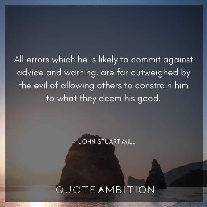John Stuart Mill Quote - All errors which he is likely to commit against advice and warning, are far outweighed by the evil of allowing others to constrain him to what they deem his good.