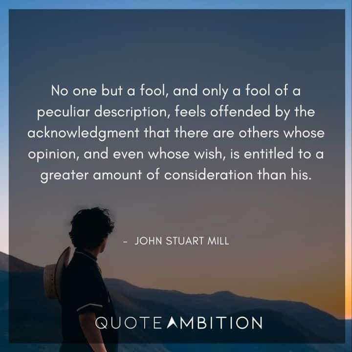 John Stuart Mill Quote - No one but a fool, and only a fool of a peculiar description, feels offended by the acknowledgment that there are others whose opinion, and even whose wish, is entitled to a greater amount of consideration than his.
