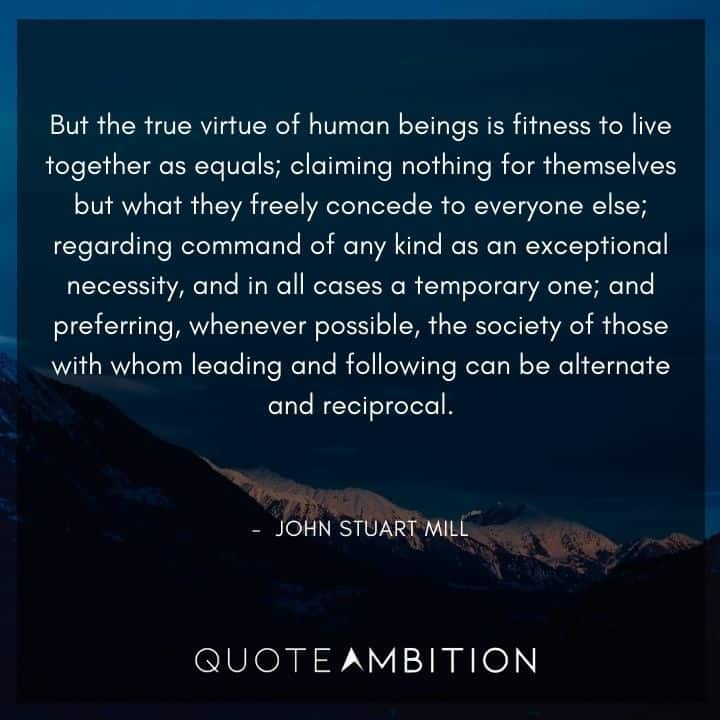 John Stuart Mill Quote - But the true virtue of human beings is fitness to live together as equals; claiming nothing for themselves but what they freely concede to everyone else.