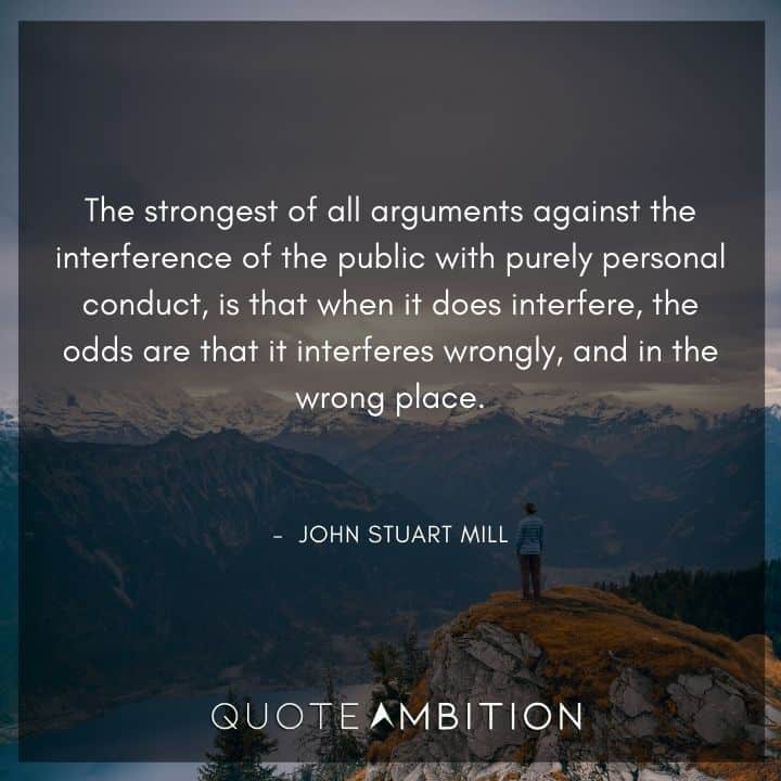 John Stuart Mill Quote - The strongest of all arguments against the interference of the public with purely personal conduct, is that when it does interfere, the odds are that it interferes wrongly, and in the wrong place.