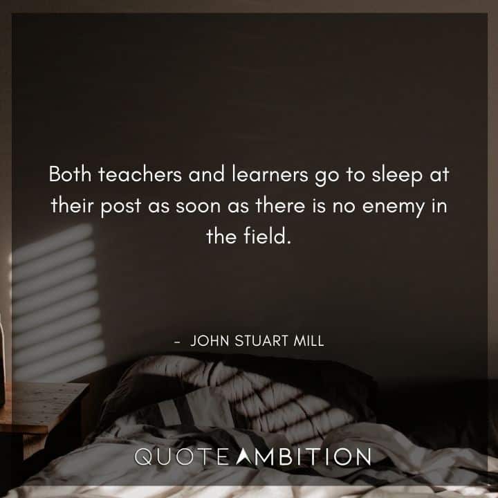 John Stuart Mill Quote - Both teachers and learners go to sleep at their post as soon as there is no enemy in the field.