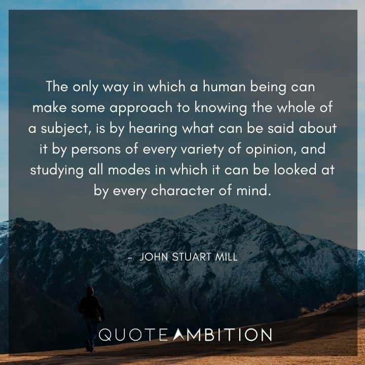 John Stuart Mill Quote - The only way in which a human being can make some approach to knowing the whole of a subject, is by hearing what can be said about it by persons of every variety of opinion.