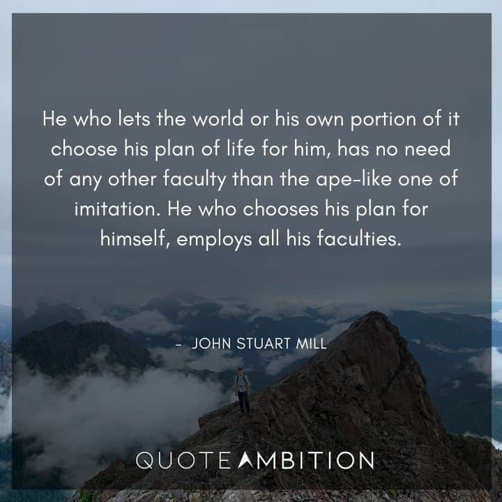 John Stuart Mill Quote - He who lets the world or his own portion of it choose his plan of life for him, has no need of any other faculty than the ape-like one of imitation.
