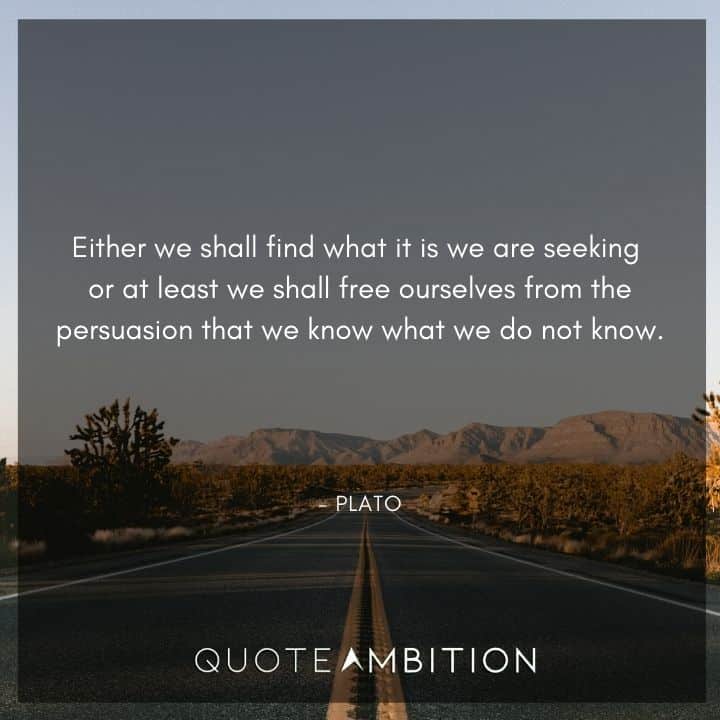 Plato Quote - Either we shall find what it is we are seeking or at least we shall free ourselves from the persuasion that we know what we do not know.