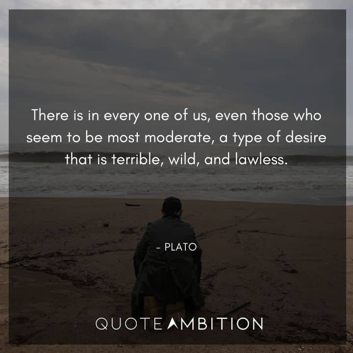 Plato Quote - There is in every one of us, even those who seem to be most moderate, a type of desire that is terrible, wild, and lawless.