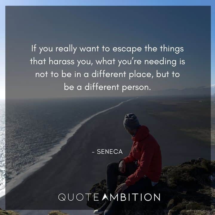 Seneca Quote - If you really want to escape the things that harass you, what you're needing is not to be in a different place, but to be a different person.