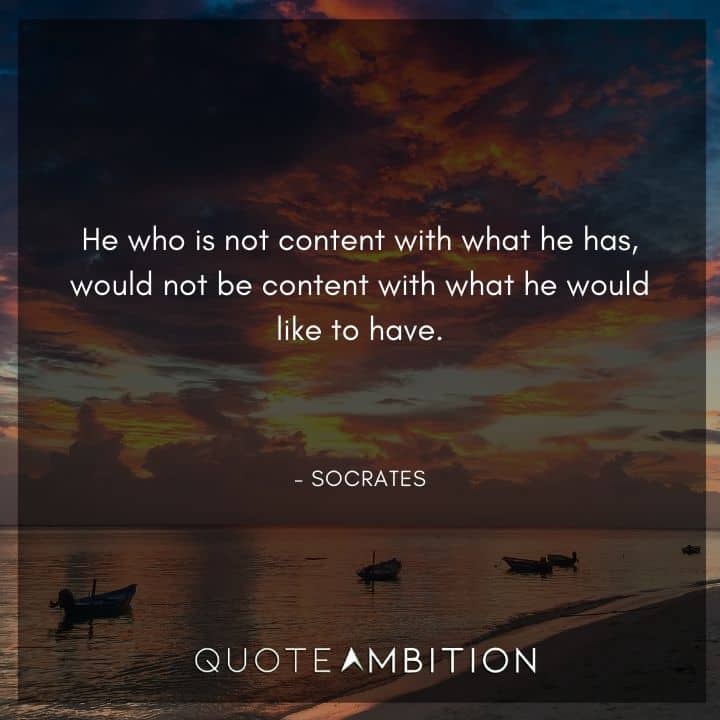 Socrates Quote - He who is not content with what he has, would not be content with what he would like to have.